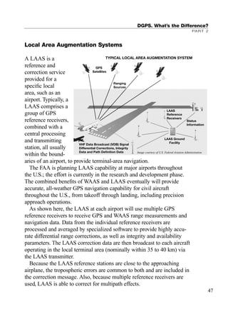 Local Area Augmentation Systems
A LAAS is a
reference and
correction service
provided for a
speciﬁc local
area, such as an
airport. Typically, a
LAAS comprises a
group of GPS
reference receivers,
combined with a
central processing
and transmitting
station, all usually
within the bound-
aries of an airport, to provide terminal-area navigation.
The FAA is planning LAAS capability at major airports throughout
the U.S.; the effort is currently in the research and development phase.
The combined beneﬁts of WAAS and LAAS eventually will provide
accurate, all-weather GPS navigation capability for civil aircraft
throughout the U.S., from takeoff through landing, including precision
approach operations.
As shown here, the LAAS at each airport will use multiple GPS
reference receivers to receive GPS and WAAS range measurements and
navigation data. Data from the individual reference receivers are
processed and averaged by specialized software to provide highly accu-
rate differential range corrections, as well as integrity and availability
parameters. The LAAS correction data are then broadcast to each aircraft
operating in the local terminal area (nominally within 35 to 40 km) via
the LAAS transmitter.
Because the LAAS reference stations are close to the approaching
airplane, the tropospheric errors are common to both and are included in
the correction message. Also, because multiple reference receivers are
used, LAAS is able to correct for multipath effects.
DGPS. What’s the Difference?
PART 2
47
TYPICAL LOCAL AREA AUGMENTATION SYSTEM
GPS
Satellites
Ranging
Sources
LAAS
Reference
Receivers
Status
Information
LAAS Ground
Facility
VHF Data Broadcast (VDB) Signal
Differential Corrections, Integrity
Data and Path Definition Data Image courtesy of U.S. Federal Aviation Administration
TRIMB_PRINT11_29_07.qxd 11/29/07 2:04 PM Page 55 (Black plate)
 