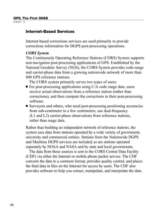 GPS. The First GNSS
PART 2
48
Internet-Based Services
Internet-based corrections services are used primarily to provide
corrections information for DGPS post-processing operations.
CORS System
The Continuously Operating Reference Stations (CORS) System supports
non-navigation post-processing applications of GPS. Established by the
National Geodetic Survey (NGS), the CORS System provides code-range
and carrier-phase data from a growing nationwide network of more than
800 GPS reference stations.
The CORS system primarily serves two types of users:
■ For post-processing applications using C/A code range data, users
receive actual observations from a reference station (rather than
corrections), and then compute the corrections in their post-processing
software.
■ Surveyors and others, who need post-processing positioning accuracies
from sub-centimeter to a few centimeters, use dual-frequency
(L1 and L2) carrier-phase observations from reference stations,
rather than range data.
Rather than building an independent network of reference stations, the
system uses data from stations operated by a wide variety of government,
university and commercial entities. Stations from the Nationwide DGPS
and Maritime DGPS services are included, as are stations operated
separately by NOAA and NASA and by state and local governments.
The data from these sources is sent to the CORS Central Data Facility
(CDF) via either the Internet or mobile phone packet service. The CDF
converts the data to a common format, provides quality control, and places
the ﬁnal data in ﬁles on the Internet for access by users. The CDF also
provides software to help you extract, manipulate, and interpolate the data.
TRIMB_PRINT11_29_07.qxd 11/29/07 2:04 PM Page 56 (Black plate)
 