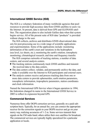 International GNSS Service (IGS)
The IGS is a voluntary federation of many worldwide agencies that pool
resources to provide high-accuracy data from GNSS satellites to users via
the Internet. At present, data is derived from GPS and GLONASS satel-
lites. The organization plans to also include Galileo data when that system
begins service. All of the present suite of IGS data “products” is provided
without charge to the user.
The IGS collects, archives and distributes GNSS observational data
sets for post-processing use in a wide range of scientiﬁc applications
and experimentation. Some of the applications include: monitoring
deformation of the earth’s crust and variations in the hydrosphere
(sea level, ice sheets, etc.); monitoring the earth's rotation; ionospheric
monitoring; climatological research; and time and frequency transfer.
The IGS comprises networks of tracking stations, a number of data
centers, and several analysis centers.
■ The tracking stations continuously track GNSS satellites and transmit
the received data to the data centers.
■ The data centers collect, validate, and permanently archive the data, and
make it available over the Internet to IGS participants and external users.
■ The analysis centers receive and process tracking data from one or
more data centers to provide ephemerides, earth rotation parameters,
ionospheric information, tropospheric parameters, station coordinates
and clock information.
Named the International GPS Service when it began operation in 1994,
the federation changed its name to the International GNSS Service in
2005 to reﬂect its expansion beyond GPS.
Commercial Services
Numerous ﬁrms offer DGPS correction services, generally on a paid sub-
scription basis. Typically, for an annual fee, you can connect the appropriate
receiver for the correction signals to your DGPS receiver and go on your
merry way, realizing accuracies of 1–2 m. Some services transmit their
signals on the FM radio band; others utilize their own satellites for broadcast.
The commercial services are typically highly specialized for a particular
application or locale.
DGPS. What’s the Difference?
PART 2
49
TRIMB_PRINT11_29_07.qxd 11/29/07 2:04 PM Page 57 (Black plate)
 