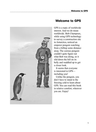 GPS is a topic of worldwide
interest. And we do mean
worldwide. Bob Champoux,
while using GPS technology
to survey a construction site
in Antarctica, noticed an
emperor penguin watching
from a hilltop some distance
away. The curious penguin
couldn’t quite ﬁgure out
what Bob was doing, so it
slid down the hill on its
belly and waddled up to get
a closer look.
It seems that everyone
is interested in GPS—
including you!
Unlike the penguin, you
don’t have to stand in the
freezing cold to learn about
GPS. You can read this book
in relative comfort, wherever
you are. Enjoy!
Welcome to GPS
v
Welcome to GPS
TRIMB_PRINT11_29_07.qxd 11/29/07 2:04 PM Page 5 (Black plate)
 