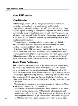 How RTK Works
It’s All Relative
To the average person, GPS is a navigation resource. It locates you
somewhere on the planet in terms of latitude and longitude.
But, in many surveying and other scientiﬁc applications, the job isn’t
to locate a point according to latitude and longitude, but rather to ﬁx the
positions of a group of points in relation to each other. These points are
often tied into a “control” point that locates them with respect to the rest
of the world, but the important relationship is really the position of each
point relative to the others.
This distinction is important when it comes to accuracy. Relative
positions can be measured much more accurately than stand-alone,
absolute positions. And that’s where RTK shines!
Like basic DGPS, RTK uses a rover receiver and a reference (base)
station. The base station sends real-time corrections to the rover over a
communications link. The two receivers should be within approximately
20 km of each other. The increase in accuracy comes from the “ruler”
that is used as the basis for the measurements. RTK uses a better ruler.
Carrier-Phase Positioning
RTK determines locations relative to the reference station by measuring
the phase of the carrier wave rather than the PRN code. The carrier
signal has a much shorter wavelength than the PRN code cycle width—
a hundred to a thousand times shorter—so our ability to measure distance
should improve proportionally. In effect, we’re using a ruler with a much
ﬁner graduation. We’ll spare you the gory details here; but if you must
know, you’ll ﬁnd some of them in Appendix E. We’ll try to keep it simple
at this point.
Using the carrier phase gives us some advantages, as well as a problem:
■ Advantage: receiver errors are minimized.
With DGPS, we minimized the satellite errors and some of the atmos-
pheric errors by measuring the PRN code at a reference point and
sending the results to the rover. The rover subtracted the errors from its
own range measurements to get a better result. This can be thought of
as “differencing.” This process leaves receiver errors as a signiﬁcant
GPS. The First GNSS
PART 3
52
TRIMB_PRINT11_29_07.qxd 11/29/07 2:04 PM Page 60 (Black plate)
 