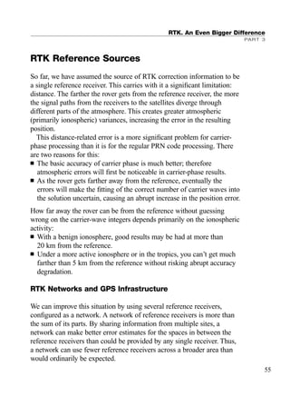 RTK Reference Sources
So far, we have assumed the source of RTK correction information to be
a single reference receiver. This carries with it a signiﬁcant limitation:
distance. The farther the rover gets from the reference receiver, the more
the signal paths from the receivers to the satellites diverge through
different parts of the atmosphere. This creates greater atmospheric
(primarily ionospheric) variances, increasing the error in the resulting
position.
This distance-related error is a more signiﬁcant problem for carrier-
phase processing than it is for the regular PRN code processing. There
are two reasons for this:
■ The basic accuracy of carrier phase is much better; therefore
atmospheric errors will ﬁrst be noticeable in carrier-phase results.
■ As the rover gets farther away from the reference, eventually the
errors will make the ﬁtting of the correct number of carrier waves into
the solution uncertain, causing an abrupt increase in the position error.
How far away the rover can be from the reference without guessing
wrong on the carrier-wave integers depends primarily on the ionospheric
activity:
■ With a benign ionosphere, good results may be had at more than
20 km from the reference.
■ Under a more active ionosphere or in the tropics, you can’t get much
farther than 5 km from the reference without risking abrupt accuracy
degradation.
RTK Networks and GPS Infrastructure
We can improve this situation by using several reference receivers,
conﬁgured as a network. A network of reference receivers is more than
the sum of its parts. By sharing information from multiple sites, a
network can make better error estimates for the spaces in between the
reference receivers than could be provided by any single receiver. Thus,
a network can use fewer reference receivers across a broader area than
would ordinarily be expected.
RTK. An Even Bigger Difference
PART 3
55
TRIMB_PRINT11_29_07.qxd 11/29/07 2:04 PM Page 63 (Black plate)
 