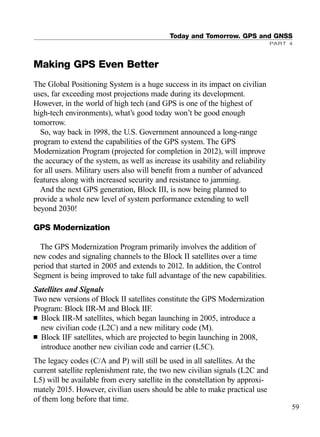 Making GPS Even Better
The Global Positioning System is a huge success in its impact on civilian
uses, far exceeding most projections made during its development.
However, in the world of high tech (and GPS is one of the highest of
high-tech environments), what’s good today won’t be good enough
tomorrow.
So, way back in 1998, the U.S. Government announced a long-range
program to extend the capabilities of the GPS system. The GPS
Modernization Program (projected for completion in 2012), will improve
the accuracy of the system, as well as increase its usability and reliability
for all users. Military users also will beneﬁt from a number of advanced
features along with increased security and resistance to jamming.
And the next GPS generation, Block III, is now being planned to
provide a whole new level of system performance extending to well
beyond 2030!
GPS Modernization
The GPS Modernization Program primarily involves the addition of
new codes and signaling channels to the Block II satellites over a time
period that started in 2005 and extends to 2012. In addition, the Control
Segment is being improved to take full advantage of the new capabilities.
Satellites and Signals
Two new versions of Block II satellites constitute the GPS Modernization
Program: Block IIR-M and Block IIF.
■ Block IIR-M satellites, which began launching in 2005, introduce a
new civilian code (L2C) and a new military code (M).
■ Block IIF satellites, which are projected to begin launching in 2008,
introduce another new civilian code and carrier (L5C).
The legacy codes (C/A and P) will still be used in all satellites. At the
current satellite replenishment rate, the two new civilian signals (L2C and
L5) will be available from every satellite in the constellation by approxi-
mately 2015. However, civilian users should be able to make practical use
of them long before that time.
Today and Tomorrow. GPS and GNSS
PART 4
59
TRIMB_PRINT11_29_07.qxd 11/29/07 2:04 PM Page 67 (Black plate)
 