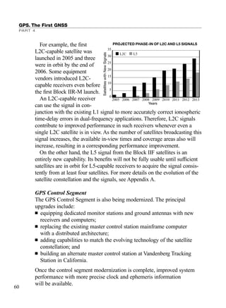 For example, the ﬁrst
L2C-capable satellite was
launched in 2005 and three
were in orbit by the end of
2006. Some equipment
vendors introduced L2C-
capable receivers even before
the ﬁrst Block IIR-M launch.
An L2C-capable receiver
can use the signal in con-
junction with the existing L1 signal to more accurately correct ionospheric
time-delay errors in dual-frequency applications. Therefore, L2C signals
contribute to improved performance in such receivers whenever even a
single L2C satellite is in view. As the number of satellites broadcasting this
signal increases, the available in-view times and coverage areas also will
increase, resulting in a corresponding performance improvement.
On the other hand, the L5 signal from the Block IIF satellites is an
entirely new capability. Its beneﬁts will not be fully usable until sufﬁcient
satellites are in orbit for L5-capable receivers to acquire the signal consis-
tently from at least four satellites. For more details on the evolution of the
satellite constellation and the signals, see Appendix A.
GPS Control Segment
The GPS Control Segment is also being modernized. The principal
upgrades include:
■ equipping dedicated monitor stations and ground antennas with new
receivers and computers;
■ replacing the existing master control station mainframe computer
with a distributed architecture;
■ adding capabilities to match the evolving technology of the satellite
constellation; and
■ building an alternate master control station at Vandenberg Tracking
Station in California.
Once the control segment modernization is complete, improved system
performance with more precise clock and ephemeris information
will be available.
GPS. The First GNSS
PART 4
60
SatelliteswithNewSignals Years
35
30
25
20
15
10
5
0
2005 2006 2007 2008 2009 2010 2011 2012 2013
PROJECTED PHASE-IN OF L2C AND L5 SIGNALS
L2C L5
TRIMB_PRINT11_29_07.qxd 11/29/07 2:04 PM Page 68 (Black plate)
 
