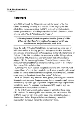 GPS. The First GNSS
FOREWORD
Mid-2008 will mark the 30th anniversary of the launch of the ﬁrst
Global Positioning System (GPS) satellite. That’s roughly the time
allotted to a human generation. But GPS is already well along in its
second generation and is looking forward to the birth of the third, which
is being called “the GPS for the next 30 years.”
vi
Foreword
GPS is the ﬁrst real Global Navigation Satellite System (GNSS).
It has introduced and proven the advantages of worldwide,
satellite-based navigation—and much more.
Since the early 1970s, the United States Government has spent tens of
billions of dollars to develop, produce, and operate GPS as a dual-use
(military and civilian) system. GPS is operated by the U.S. Department of
Defense (DoD). But even before the system reached its full operational
capability in 1995, the civilian user community had enthusiastically
adopted GPS for its own applications. This civilian endorsement has
profoundly inﬂuenced the Government’s evolving vision of the system’s
future capabilities and direction.
Knowing your exact location can greatly improve how you work. GPS
gives millions of people that knowledge on demand, around the clock and
around the world, dramatically increasing their productivity and, in many
cases, enabling them to do things they couldn’t do before.
GPS has found its way into cars, boats, planes, surveying and construc-
tion equipment, cameras, farm machinery, laptop computers, cell phones,
and virtually any other type of gear that can put knowledge of position to
work for its users. As an added beneﬁt, every GPS receiver also can
provide near-atomic-clock-accurate time.
In the ﬁrst 30 years, signiﬁcant advances in technology have made
GPS receivers far more capable, more accurate, and easier to use. The
ﬁrst GPS receivers were refrigerator-sized boxes costing hundreds of
thousands of dollars that provided very rudimentary capabilities
(rudimentary by today’s standards; revolutionary then).
TRIMB_PRINT11_29_07.qxd 11/29/07 2:04 PM Page 6 (Black plate)
 