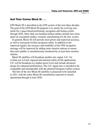 Today and Tomorrow. GPS and GNSS
PART 4
61
And Then Comes Block III . . .
GPS Block III is described as the GPS system of the next three decades.
The goal of the GPS Block III program is to satisfy the evolving user
needs for a space-based positioning, navigation and timing system
through 2030. More than one hundred million dollars already have been
spent on conceptual studies, research, and planning for the new system.
In general, Block III will provide more power and improved accuracy,
as well as increased civilian navigation safety. In addition to the
improved signals, the accuracy and reliability of the GPS navigation
message will be improved by adding more monitor stations to ensure
that each satellite is simultaneously monitored by at least three monitor
stations.
Block III satellites will broadcast another new signal, L1C, for
civilian use in local, regional and national safety-of-life applications.
L1C will be broadcast at a higher power level and include advanced
design for enhanced performance. The L1C signal also is intended to be
compatible and interoperable with the planned European Galileo system.
The ﬁrst of the new Block III satellites is projected to be launched
in 2013, with the entire Block III constellation expected to remain
operational through at least 2030.
TRIMB_PRINT11_29_07.qxd 11/29/07 2:04 PM Page 69 (Black plate)
 