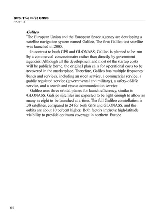 Galileo
The European Union and the European Space Agency are developing a
satellite navigation system named Galileo. The ﬁrst Galileo test satellite
was launched in 2005.
In contrast to both GPS and GLONASS, Galileo is planned to be run
by a commercial concessionaire rather than directly by government
agencies. Although all the development and most of the startup costs
will be publicly borne, the original plan calls for operational costs to be
recovered in the marketplace. Therefore, Galileo has multiple frequency
bands and services, including an open service, a commercial service, a
public regulated service (governmental and military), a safety-of-life
service, and a search and rescue communication service.
Galileo uses three orbital planes for launch efﬁciency, similar to
GLONASS. Galileo satellites are expected to be light enough to allow as
many as eight to be launched at a time. The full Galileo constellation is
30 satellites, compared to 24 for both GPS and GLONASS, and the
orbits are about 10 percent higher. Both factors improve high-latitude
visibility to provide optimum coverage in northern Europe.
GPS. The First GNSS
PART 4
64
TRIMB_PRINT11_29_07.qxd 11/29/07 2:04 PM Page 72 (Black plate)
 