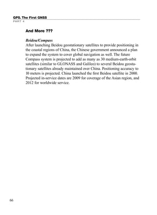 And More ???
Beidou/Compass
After launching Beidou geostationary satellites to provide positioning in
the coastal regions of China, the Chinese government announced a plan
to expand the system to cover global navigation as well. The future
Compass system is projected to add as many as 30 medium-earth-orbit
satellites (similar to GLONASS and Galileo) to several Beidou geosta-
tionary satellites already maintained over China. Positioning accuracy to
10 meters is projected. China launched the ﬁrst Beidou satellite in 2000.
Projected in-service dates are 2009 for coverage of the Asian region, and
2012 for worldwide service.
GPS. The First GNSS
PART 4
66
TRIMB_PRINT11_29_07.qxd 11/29/07 2:04 PM Page 74 (Black plate)
 