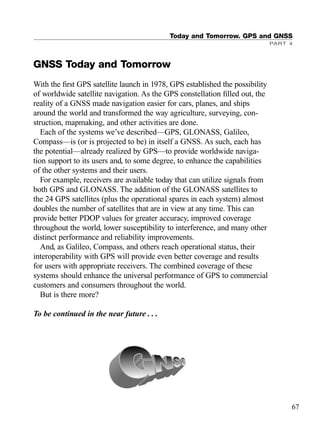 GNSS Today and Tomorrow
With the ﬁrst GPS satellite launch in 1978, GPS established the possibility
of worldwide satellite navigation. As the GPS constellation ﬁlled out, the
reality of a GNSS made navigation easier for cars, planes, and ships
around the world and transformed the way agriculture, surveying, con-
struction, mapmaking, and other activities are done.
Each of the systems we’ve described—GPS, GLONASS, Galileo,
Compass—is (or is projected to be) in itself a GNSS. As such, each has
the potential—already realized by GPS—to provide worldwide naviga-
tion support to its users and, to some degree, to enhance the capabilities
of the other systems and their users.
For example, receivers are available today that can utilize signals from
both GPS and GLONASS. The addition of the GLONASS satellites to
the 24 GPS satellites (plus the operational spares in each system) almost
doubles the number of satellites that are in view at any time. This can
provide better PDOP values for greater accuracy, improved coverage
throughout the world, lower susceptibility to interference, and many other
distinct performance and reliability improvements.
And, as Galileo, Compass, and others reach operational status, their
interoperability with GPS will provide even better coverage and results
for users with appropriate receivers. The combined coverage of these
systems should enhance the universal performance of GPS to commercial
customers and consumers throughout the world.
But is there more?
To be continued in the near future . . .
Today and Tomorrow. GPS and GNSS
PART 4
67
TRIMB_PRINT11_29_07.qxd 11/29/07 2:04 PM Page 75 (Black plate)
 
