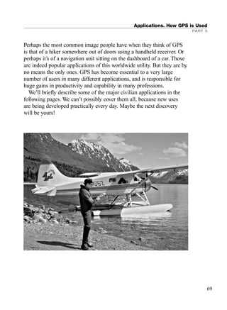 Perhaps the most common image people have when they think of GPS
is that of a hiker somewhere out of doors using a handheld receiver. Or
perhaps it’s of a navigation unit sitting on the dashboard of a car. Those
are indeed popular applications of this worldwide utility. But they are by
no means the only ones. GPS has become essential to a very large
number of users in many different applications, and is responsible for
huge gains in productivity and capability in many professions.
We’ll brieﬂy describe some of the major civilian applications in the
following pages. We can’t possibly cover them all, because new uses
are being developed practically every day. Maybe the next discovery
will be yours!
Applications. How GPS is Used
PART 5
69
TRIMB_PRINT11_29_07.qxd 11/29/07 2:04 PM Page 77 (Black plate)
 