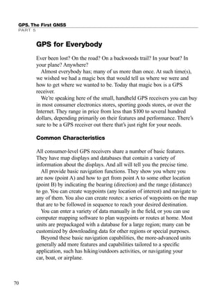 GPS for Everybody
Ever been lost? On the road? On a backwoods trail? In your boat? In
your plane? Anywhere?
Almost everybody has; many of us more than once. At such time(s),
we wished we had a magic box that would tell us where we were and
how to get where we wanted to be. Today that magic box is a GPS
receiver.
We’re speaking here of the small, handheld GPS receivers you can buy
in most consumer electronics stores, sporting goods stores, or over the
Internet. They range in price from less than $100 to several hundred
dollars, depending primarily on their features and performance. There’s
sure to be a GPS receiver out there that’s just right for your needs.
Common Characteristics
All consumer-level GPS receivers share a number of basic features.
They have map displays and databases that contain a variety of
information about the displays. And all will tell you the precise time.
All provide basic navigation functions. They show you where you
are now (point A) and how to get from point A to some other location
(point B) by indicating the bearing (direction) and the range (distance)
to go. You can create waypoints (any location of interest) and navigate to
any of them. You also can create routes: a series of waypoints on the map
that are to be followed in sequence to reach your desired destination.
You can enter a variety of data manually in the ﬁeld, or you can use
computer mapping software to plan waypoints or routes at home. Most
units are prepackaged with a database for a large region; many can be
customized by downloading data for other regions or special purposes.
Beyond these basic navigation capabilities, the more-advanced units
generally add more features and capabilities tailored to a speciﬁc
application, such has hiking/outdoors activities, or navigating your
car, boat, or airplane.
GPS. The First GNSS
PART 5
70
TRIMB_PRINT11_29_07.qxd 11/29/07 2:04 PM Page 78 (Black plate)
 