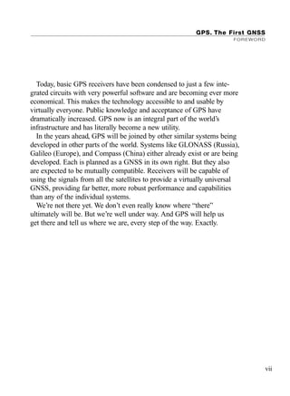 GPS. The First GNSS
FOREWORD
vii
Today, basic GPS receivers have been condensed to just a few inte-
grated circuits with very powerful software and are becoming ever more
economical. This makes the technology accessible to and usable by
virtually everyone. Public knowledge and acceptance of GPS have
dramatically increased. GPS now is an integral part of the world’s
infrastructure and has literally become a new utility.
In the years ahead, GPS will be joined by other similar systems being
developed in other parts of the world. Systems like GLONASS (Russia),
Galileo (Europe), and Compass (China) either already exist or are being
developed. Each is planned as a GNSS in its own right. But they also
are expected to be mutually compatible. Receivers will be capable of
using the signals from all the satellites to provide a virtually universal
GNSS, providing far better, more robust performance and capabilities
than any of the individual systems.
We’re not there yet. We don’t even really know where “there”
ultimately will be. But we’re well under way. And GPS will help us
get there and tell us where we are, every step of the way. Exactly.
TRIMB_PRINT11_29_07.qxd 11/29/07 2:04 PM Page 7 (Black plate)
 