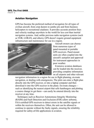 Aviation Navigation
GPS has become the preferred method of navigation for all types of
civilian aircraft, from crop dusters to jumbo jets and from business
helicopters to recreational airplanes. It provides accurate position ﬁxes
and velocity readings anywhere in the world for less cost than inertial
navigation systems. And, unlike previous radio navigation systems (such
as VOR, LORAN, and others), GPS doesn’t require ground equipment
infrastructure and maintenance for use in a region.
Aircraft owners can choose
from numerous types of
panel-mounted or portable
GPS receivers. Panel-mount
units are often coupled into the
aircraft’s autopilot and approved
for instrument approaches in
poor weather.
Extensive aviation databases
can be loaded into the receiver,
providing complete information
on all airports and other relevant
navigation information in a region for use in ﬂight planning, en-route
navigation, or dealing with emergencies. The pilot can enter a ﬂight plan
directly into the GPS receiver, or into a laptop computer and then
download it into the GPS receiver in the plane. En-route changes—
such as identifying the nearest airport that sells hamburgers and plotting
a course change to get there—can easily be entered directly into the
receiver at any time.
Techniques such as Receiver Autonomous Integrity Monitoring
(RAIM) and Fault Detection and Exclusion (FDE) allow airborne,
FAA-certiﬁed GPS receivers to detect errors in the satellite signals or
within the receivers themselves. Often, the unit can be allowed to
continue to operate without the faulty signals, ensuring the reliability
required for safety-of-life applications in aviation.
GPS. The First GNSS
PART 5
72
TRIMB_PRINT11_29_07.qxd 11/29/07 2:04 PM Page 80 (Black plate)
 