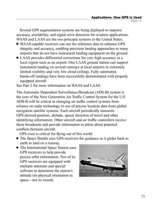 Applications. How GPS is Used
PART 5
73
Several GPS augmentation systems are being deployed to improve
accuracy, availability, and signal error detection for aviation applications.
WAAS and LAAS are the two principal systems in the United States.
■ WAAS-capable receivers can use the reference data to enhance GPS
integrity and accuracy, enabling precision landing approaches to many
airports that do not have instrument landing equipment on the ground.
■ LAAS provides differential corrections for very high accuracy in a
local region such as an airport. One LAAS ground station can support
instrument landing on several runways at local airports in extremely
limited visibility and very low cloud ceilings. Fully automated,
hands-off landings have been successfully demonstrated with properly
equipped aircraft.
See Part 2 for more information on WAAS and LAAS.
The Automatic Dependent Surveillance-Broadcast (ADS-B) system is
the core of the Next Generation Air Trafﬁc Control System for the U.S.
ADS-B will be critical in changing air trafﬁc control systems from
reliance on radar technology to use of precise location data from global
navigation satellite systems. Each aircraft periodically transmits
GPS-derived position, altitude, speed, direction of travel and other
identifying information. Other aircraft and air trafﬁc controllers receive
these broadcasts and provide information to pilots about potential
conﬂicts between aircraft.
GPS even is critical for ﬂying out of this world:
■ The Space Shuttle uses GPS receivers for guidance as it glides back to
earth to land on a runway.
■ The International Space Station uses
GPS receivers to help provide
precise orbit information. Two of its
GPS receivers are equipped with
multiple antennas and special
software to determine the station’s
attitude (its physical orientation in
space—not its mood).
TRIMB_PRINT11_29_07.qxd 11/29/07 2:04 PM Page 81 (Black plate)
 