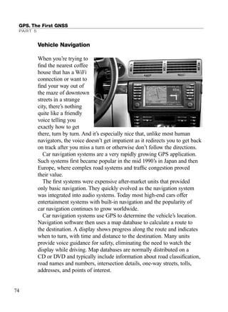 GPS. The First GNSS
PART 5
74
Vehicle Navigation
When you’re trying to
ﬁnd the nearest coffee
house that has a WiFi
connection or want to
ﬁnd your way out of
the maze of downtown
streets in a strange
city, there’s nothing
quite like a friendly
voice telling you
exactly how to get
there, turn by turn. And it’s especially nice that, unlike most human
navigators, the voice doesn’t get impatient as it redirects you to get back
on track after you miss a turn or otherwise don’t follow the directions.
Car navigation systems are a very rapidly growing GPS application.
Such systems ﬁrst became popular in the mid 1990’s in Japan and then
Europe, where complex road systems and trafﬁc congestion proved
their value.
The ﬁrst systems were expensive after-market units that provided
only basic navigation. They quickly evolved as the navigation system
was integrated into audio systems. Today most high-end cars offer
entertainment systems with built-in navigation and the popularity of
car navigation continues to grow worldwide.
Car navigation systems use GPS to determine the vehicle’s location.
Navigation software then uses a map database to calculate a route to
the destination. A display shows progress along the route and indicates
when to turn, with time and distance to the destination. Many units
provide voice guidance for safety, eliminating the need to watch the
display while driving. Map databases are normally distributed on a
CD or DVD and typically include information about road classiﬁcation,
road names and numbers, intersection details, one-way streets, tolls,
addresses, and points of interest.
TRIMB_PRINT11_29_07.qxd 11/29/07 2:04 PM Page 82 (Black plate)
 