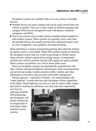 Navigation systems are available today as in-car systems or portable
devices:
■ Portable devices are quite compact and can be easily moved from one
vehicle to another. There are a wide variety of software packages and
compact GPS receivers designed to work with phones, notebook
computers, and PDA’s.
■ The in-car systems may be either factory-installed, dealer-installed or
after-market systems. These systems are generally more costly than
the portable devices but usually provide more advanced features such
as voice recognition, voice guidance and dead reckoning.
Dead reckoning is a means of generating position data when the primary
navigation sensor is unavailable. When GPS satellite signals are blocked,
the navigation system may use a built-in gyroscope or similar sensor,
along with the vehicle’s speed and reversing sensors, to temporarily
calculate the vehicle’s position until the GPS signals are again available.
These systems can perform very well in dense urban areas.
Some car navigation systems can automatically communicate with
other vehicles and special highway infrastructure. Such communications
can provide up-to-date, location-sensitive trafﬁc, weather, and other
information to the driver and can assist with trafﬁc management.
Various agencies—especially in Europe—are experimenting with
“smart highway” systems that may take advantage of these capabilities
in the future. Smart highways are seen as a way to reduce trafﬁc conges-
tion (and its resulting air pollution), save fuel, and, most importantly,
save lives by
reducing accidents.
GPS positioning
and navigation will
almost certainly be
an integral part of
such future safety
and driver-assist
systems.
Applications. How GPS is Used
PART 5
75
TRIMB_PRINT11_29_07.qxd 11/29/07 2:04 PM Page 83 (Black plate)
 