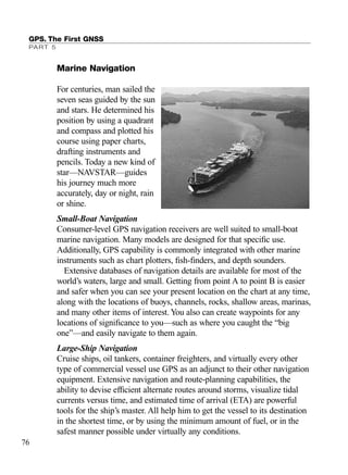 GPS. The First GNSS
PART 5
76
Marine Navigation
For centuries, man sailed the
seven seas guided by the sun
and stars. He determined his
position by using a quadrant
and compass and plotted his
course using paper charts,
drafting instruments and
pencils. Today a new kind of
star—NAVSTAR—guides
his journey much more
accurately, day or night, rain
or shine.
Small-Boat Navigation
Consumer-level GPS navigation receivers are well suited to small-boat
marine navigation. Many models are designed for that speciﬁc use.
Additionally, GPS capability is commonly integrated with other marine
instruments such as chart plotters, ﬁsh-ﬁnders, and depth sounders.
Extensive databases of navigation details are available for most of the
world’s waters, large and small. Getting from point A to point B is easier
and safer when you can see your present location on the chart at any time,
along with the locations of buoys, channels, rocks, shallow areas, marinas,
and many other items of interest. You also can create waypoints for any
locations of signiﬁcance to you—such as where you caught the “big
one”—and easily navigate to them again.
Large-Ship Navigation
Cruise ships, oil tankers, container freighters, and virtually every other
type of commercial vessel use GPS as an adjunct to their other navigation
equipment. Extensive navigation and route-planning capabilities, the
ability to devise efﬁcient alternate routes around storms, visualize tidal
currents versus time, and estimated time of arrival (ETA) are powerful
tools for the ship’s master. All help him to get the vessel to its destination
in the shortest time, or by using the minimum amount of fuel, or in the
safest manner possible under virtually any conditions.
TRIMB_PRINT11_29_07.qxd 11/29/07 2:04 PM Page 84 (Black plate)
 