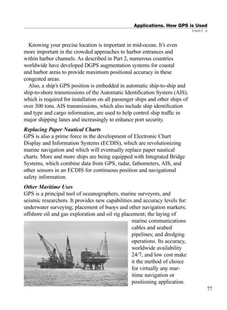 Knowing your precise location is important in mid-ocean. It’s even
more important in the crowded approaches to harbor entrances and
within harbor channels. As described in Part 2, numerous countries
worldwide have developed DGPS augmentation systems for coastal
and harbor areas to provide maximum positional accuracy in these
congested areas.
Also, a ship’s GPS position is embedded in automatic ship-to-ship and
ship-to-shore transmissions of the Automatic Identiﬁcation System (AIS),
which is required for installation on all passenger ships and other ships of
over 300 tons. AIS transmissions, which also include ship identiﬁcation
and type and cargo information, are used to help control ship trafﬁc in
major shipping lanes and increasingly to enhance port security.
Replacing Paper Nautical Charts
GPS is also a prime force in the development of Electronic Chart
Display and Information Systems (ECDIS), which are revolutionizing
marine navigation and which will eventually replace paper nautical
charts. More and more ships are being equipped with Integrated Bridge
Systems, which combine data from GPS, radar, fathometers, AIS, and
other sensors in an ECDIS for continuous position and navigational
safety information.
Other Maritime Uses
GPS is a principal tool of oceanographers, marine surveyors, and
seismic researchers. It provides new capabilities and accuracy levels for:
underwater surveying; placement of buoys and other navigation markers;
offshore oil and gas exploration and oil rig placement; the laying of
marine communications
cables and seabed
pipelines; and dredging
operations. Its accuracy,
worldwide availability
24/7, and low cost make
it the method of choice
for virtually any mar-
itime navigation or
positioning application.
Applications. How GPS is Used
PART 5
77
TRIMB_PRINT11_29_07.qxd 11/29/07 2:04 PM Page 85 (Black plate)
 