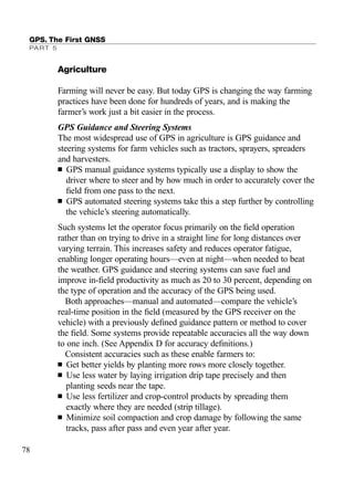 Agriculture
Farming will never be easy. But today GPS is changing the way farming
practices have been done for hundreds of years, and is making the
farmer’s work just a bit easier in the process.
GPS Guidance and Steering Systems
The most widespread use of GPS in agriculture is GPS guidance and
steering systems for farm vehicles such as tractors, sprayers, spreaders
and harvesters.
■ GPS manual guidance systems typically use a display to show the
driver where to steer and by how much in order to accurately cover the
ﬁeld from one pass to the next.
■ GPS automated steering systems take this a step further by controlling
the vehicle’s steering automatically.
Such systems let the operator focus primarily on the ﬁeld operation
rather than on trying to drive in a straight line for long distances over
varying terrain. This increases safety and reduces operator fatigue,
enabling longer operating hours—even at night—when needed to beat
the weather. GPS guidance and steering systems can save fuel and
improve in-ﬁeld productivity as much as 20 to 30 percent, depending on
the type of operation and the accuracy of the GPS being used.
Both approaches—manual and automated—compare the vehicle’s
real-time position in the ﬁeld (measured by the GPS receiver on the
vehicle) with a previously deﬁned guidance pattern or method to cover
the ﬁeld. Some systems provide repeatable accuracies all the way down
to one inch. (See Appendix D for accuracy deﬁnitions.)
Consistent accuracies such as these enable farmers to:
■ Get better yields by planting more rows more closely together.
■ Use less water by laying irrigation drip tape precisely and then
planting seeds near the tape.
■ Use less fertilizer and crop-control products by spreading them
exactly where they are needed (strip tillage).
■ Minimize soil compaction and crop damage by following the same
tracks, pass after pass and even year after year.
GPS. The First GNSS
PART 5
78
TRIMB_PRINT11_29_07.qxd 11/29/07 2:04 PM Page 86 (Black plate)
 