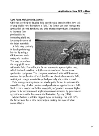 GPS Field Management Systems
GPS can also help to develop ﬁeld-speciﬁc data that describes how soil
or crop yields vary throughout a ﬁeld. The farmer can then manage the
application of seed, fertilizer, and crop protection products. The goal is
to increase farm
proﬁtability by
increasing yield and
lowering the costs of
the input materials.
A ﬁeld map typically
is developed during
harvest by using a
GPS receiver and a
crop yield monitor.
The map shows how
the crop yield varies
within the ﬁeld. From this, the farmer can create a prescription map,
which is then loaded into a ﬁeld computer on board the tractor or
application equipment. The computer, combined with a GPS receiver,
controls the application of seed, fertilizer or chemicals across the ﬁeld,
so that just enough material is applied precisely where it is needed.
Field management systems can also help the farmer to automate the
record-keeping of what practices and products are applied to each ﬁeld.
Such records may be useful for traceability of produce to secure higher
prices or for environmental application records required by government
agencies such as the Environmental Protection Agency (EPA).
Mother Nature is still the biggest factor in farming. But with GPS,
the farmer now has a little more help in making the most of what
nature allows.
Applications. How GPS is Used
PART 5
79
TRIMB_PRINT11_29_07.qxd 11/29/07 2:04 PM Page 87 (Black plate)
 