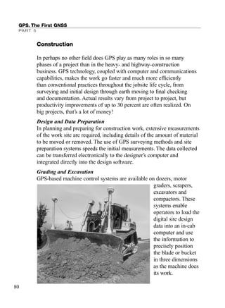 Construction
In perhaps no other ﬁeld does GPS play as many roles in so many
phases of a project than in the heavy- and highway-construction
business. GPS technology, coupled with computer and communications
capabilities, makes the work go faster and much more efﬁciently
than conventional practices throughout the jobsite life cycle, from
surveying and initial design through earth moving to ﬁnal checking
and documentation. Actual results vary from project to project, but
productivity improvements of up to 30 percent are often realized. On
big projects, that’s a lot of money!
Design and Data Preparation
In planning and preparing for construction work, extensive measurements
of the work site are required, including details of the amount of material
to be moved or removed. The use of GPS surveying methods and site
preparation systems speeds the initial measurements. The data collected
can be transferred electronically to the designer’s computer and
integrated directly into the design software.
Grading and Excavation
GPS-based machine control systems are available on dozers, motor
graders, scrapers,
excavators and
compactors. These
systems enable
operators to load the
digital site design
data into an in-cab
computer and use
the information to
precisely position
the blade or bucket
in three dimensions
as the machine does
its work.
GPS. The First GNSS
PART 5
80
TRIMB_PRINT11_29_07.qxd 11/29/07 2:04 PM Page 88 (Black plate)
 