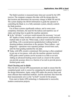 The blade’s position is measured many times per second by the GPS
receiver. The computer compares this data with the design plan for
that location and determines the necessary change in blade lift and tilt.
The system displays the lift/tilt information to guide the operator in
controlling the blade or, in a fully automatic system, directly controls
the blade position.
Use of these systems signiﬁcantly reduces, and in some cases
completely eliminates, the need for the tedious and repetitive use of
stakes and string lines to guide the machine operators.
■ In the “old days,” a surveyor would measure the necessary “cut and
ﬁll” depths at many locations and a stakeout person would position a
marked stake at each one. When ready, a dozer would do the cutting
and ﬁlling, with a second person (gradechecker) walking beside it
shouting guidance instructions to the operator. These tedious—and
dangerous—operations were repeated, perhaps several times each,
until the ﬁnal grading matched the site plan.
■ Today, with GPS, rework is minimized. Dirt-moving is often completed
in just one or two passes, with only the machine operator involved.
GPS grade control systems can be accurate to as little as an inch.
Adding an advanced tracking sensor (such as a laser) to the system
can provide accuracy down to a fraction of an inch to provide precise
ﬁnished grade work.
Final Checking and As-Builts
Once the dirt is moved, GPS measurements are made to ensure that the
completed grade work is correct by comparing the actual grades against
the design information. Again, using GPS makes the process faster and
more efﬁcient than traditional methods. And the electronic ﬁles from the
ﬁnal measurements serve as the “as-built” records for the project.
From start to ﬁnish, GPS technology is fundamental to successful,
modern construction projects.
Applications. How GPS is Used
PART 5
81
TRIMB_PRINT11_29_07.qxd 11/29/07 2:04 PM Page 89 (Black plate)
 