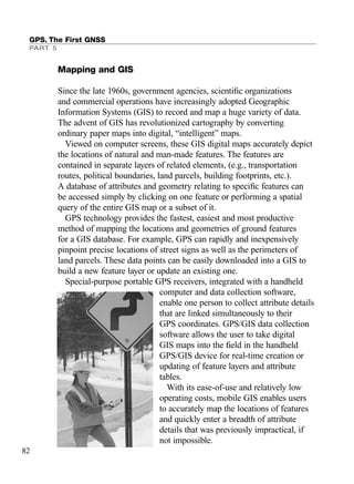 Mapping and GIS
Since the late 1960s, government agencies, scientiﬁc organizations
and commercial operations have increasingly adopted Geographic
Information Systems (GIS) to record and map a huge variety of data.
The advent of GIS has revolutionized cartography by converting
ordinary paper maps into digital, “intelligent” maps.
Viewed on computer screens, these GIS digital maps accurately depict
the locations of natural and man-made features. The features are
contained in separate layers of related elements, (e.g., transportation
routes, political boundaries, land parcels, building footprints, etc.).
A database of attributes and geometry relating to speciﬁc features can
be accessed simply by clicking on one feature or performing a spatial
query of the entire GIS map or a subset of it.
GPS technology provides the fastest, easiest and most productive
method of mapping the locations and geometries of ground features
for a GIS database. For example, GPS can rapidly and inexpensively
pinpoint precise locations of street signs as well as the perimeters of
land parcels. These data points can be easily downloaded into a GIS to
build a new feature layer or update an existing one.
Special-purpose portable GPS receivers, integrated with a handheld
computer and data collection software,
enable one person to collect attribute details
that are linked simultaneously to their
GPS coordinates. GPS/GIS data collection
software allows the user to take digital
GIS maps into the ﬁeld in the handheld
GPS/GIS device for real-time creation or
updating of feature layers and attribute
tables.
With its ease-of-use and relatively low
operating costs, mobile GIS enables users
to accurately map the locations of features
and quickly enter a breadth of attribute
details that was previously impractical, if
not impossible.
GPS. The First GNSS
PART 5
82
TRIMB_PRINT11_29_07.qxd 11/29/07 2:04 PM Page 90 (Black plate)
 
