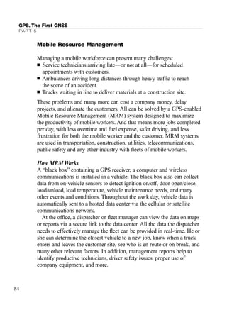Mobile Resource Management
Managing a mobile workforce can present many challenges:
■ Service technicians arriving late—or not at all—for scheduled
appointments with customers.
■ Ambulances driving long distances through heavy trafﬁc to reach
the scene of an accident.
■ Trucks waiting in line to deliver materials at a construction site.
These problems and many more can cost a company money, delay
projects, and alienate the customers. All can be solved by a GPS-enabled
Mobile Resource Management (MRM) system designed to maximize
the productivity of mobile workers. And that means more jobs completed
per day, with less overtime and fuel expense, safer driving, and less
frustration for both the mobile worker and the customer. MRM systems
are used in transportation, construction, utilities, telecommunications,
public safety and any other industry with ﬂeets of mobile workers.
How MRM Works
A “black box” containing a GPS receiver, a computer and wireless
communications is installed in a vehicle. The black box also can collect
data from on-vehicle sensors to detect ignition on/off, door open/close,
load/unload, load temperature, vehicle maintenance needs, and many
other events and conditions. Throughout the work day, vehicle data is
automatically sent to a hosted data center via the cellular or satellite
communications network.
At the ofﬁce, a dispatcher or ﬂeet manager can view the data on maps
or reports via a secure link to the data center. All the data the dispatcher
needs to effectively manage the ﬂeet can be provided in real-time. He or
she can determine the closest vehicle to a new job, know when a truck
enters and leaves the customer site, see who is en route or on break, and
many other relevant factors. In addition, management reports help to
identify productive technicians, driver safety issues, proper use of
company equipment, and more.
GPS. The First GNSS
PART 5
84
TRIMB_PRINT11_29_07.qxd 11/29/07 2:04 PM Page 92 (Black plate)
 