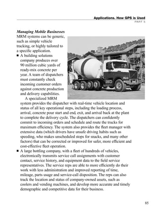 Managing Mobile Businesses
MRM systems can be generic,
such as simple vehicle
tracking, or highly tailored to
a speciﬁc application.
■ A building solutions
company produces over
90 million cubic yards of
ready-mix concrete per
year. A team of dispatchers
must constantly check
incoming customer orders
against concrete production
and delivery capabilities.
A specialized MRM
system provides the dispatcher with real-time vehicle location and
status of all key operational steps, including the loading process,
arrival, concrete pour start and end, exit, and arrival back at the plant
to complete the delivery cycle. The dispatchers can conﬁdently
commit to incoming orders and schedule and route the trucks for
maximum efﬁciency. The system also provides the ﬂeet manager with
extensive data (which drivers have unsafe driving habits such as
speeding, who makes unscheduled stops for snacks, and many other
factors) that can be corrected or improved for safer, more efﬁcient and
cost-effective ﬂeet operation.
■ A large bottling company, with a ﬂeet of hundreds of vehicles,
electronically transmits service call assignments with customer
contact, service history, and equipment data to the ﬁeld service
representatives. The service reps are able to more efﬁciently do their
work with less administration and improved reporting of time,
mileage, parts usage and service-call disposition. The reps can also
track the location and status of company-owned assets, such as
coolers and vending machines, and develop more accurate and timely
demographic and competitive data for their business.
Applications. How GPS is Used
PART 5
85
TRIMB_PRINT11_29_07.qxd 11/29/07 2:04 PM Page 93 (Black plate)
 