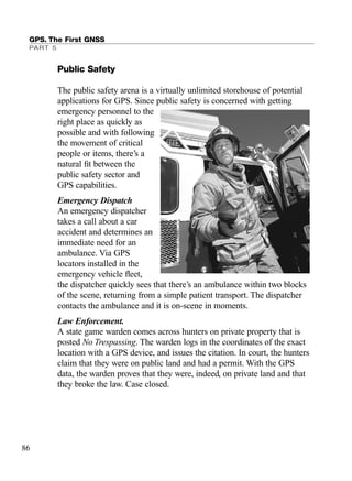 Public Safety
The public safety arena is a virtually unlimited storehouse of potential
applications for GPS. Since public safety is concerned with getting
emergency personnel to the
right place as quickly as
possible and with following
the movement of critical
people or items, there’s a
natural ﬁt between the
public safety sector and
GPS capabilities.
Emergency Dispatch
An emergency dispatcher
takes a call about a car
accident and determines an
immediate need for an
ambulance. Via GPS
locators installed in the
emergency vehicle ﬂeet,
the dispatcher quickly sees that there’s an ambulance within two blocks
of the scene, returning from a simple patient transport. The dispatcher
contacts the ambulance and it is on-scene in moments.
Law Enforcement.
A state game warden comes across hunters on private property that is
posted No Trespassing. The warden logs in the coordinates of the exact
location with a GPS device, and issues the citation. In court, the hunters
claim that they were on public land and had a permit. With the GPS
data, the warden proves that they were, indeed, on private land and that
they broke the law. Case closed.
GPS. The First GNSS
PART 5
86
TRIMB_PRINT11_29_07.qxd 11/29/07 2:04 PM Page 94 (Black plate)
 