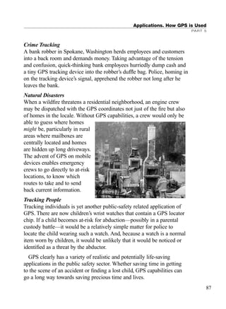 Crime Tracking
A bank robber in Spokane, Washington herds employees and customers
into a back room and demands money. Taking advantage of the tension
and confusion, quick-thinking bank employees hurriedly dump cash and
a tiny GPS tracking device into the robber’s dufﬂe bag. Police, homing in
on the tracking device’s signal, apprehend the robber not long after he
leaves the bank.
Natural Disasters
When a wildﬁre threatens a residential neighborhood, an engine crew
may be dispatched with the GPS coordinates not just of the ﬁre but also
of homes in the locale. Without GPS capabilities, a crew would only be
able to guess where homes
might be, particularly in rural
areas where mailboxes are
centrally located and homes
are hidden up long driveways.
The advent of GPS on mobile
devices enables emergency
crews to go directly to at-risk
locations, to know which
routes to take and to send
back current information.
Tracking People
Tracking individuals is yet another public-safety related application of
GPS. There are now children’s wrist watches that contain a GPS locator
chip. If a child becomes at-risk for abduction—possibly in a parental
custody battle—it would be a relatively simple matter for police to
locate the child wearing such a watch. And, because a watch is a normal
item worn by children, it would be unlikely that it would be noticed or
identiﬁed as a threat by the abductor.
GPS clearly has a variety of realistic and potentially life-saving
applications in the public safety sector. Whether saving time in getting
to the scene of an accident or ﬁnding a lost child, GPS capabilities can
go a long way towards saving precious time and lives.
Applications. How GPS is Used
PART 5
87
TRIMB_PRINT11_29_07.qxd 11/29/07 2:04 PM Page 95 (Black plate)
 