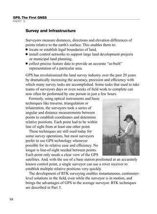 Survey and Infrastructure
Surveyors measure distances, directions and elevation differences of
points relative to the earth’s surface. This enables them to:
■ locate or establish legal boundaries of land,
■ install control networks to support large land development projects
or municipal land planning,
■ collect precise feature data to provide an accurate “as-built”
representation of a particular area.
GPS has revolutionized the land survey industry over the past 20 years
by dramatically increasing the accuracy, precision and efﬁciency with
which many survey tasks are accomplished. Some tasks that used to take
teams of surveyors days or even weeks of ﬁeld work to complete can
now often be performed by one person in just a few hours.
Formerly, using optical instruments and basic
techniques like traverse, triangulation or
trilateration, the surveyors took a series of
angular and distance measurements between
points to establish coordinates and determine
relative positions. Each point had to be within
line of sight from at least one other point.
These techniques are still used today for
some survey operations, but most surveyors
prefer to use GPS technology whenever
possible for its relative ease and efﬁciency. No
longer is line-of-sight needed between points.
Each point only needs a clear view of the GPS
satellites. And, with the use of a base station positioned at an accurately
known control point, a single surveyor can use a rover receiver to
establish multiple relative positions very quickly.
The development of RTK surveying enables instantaneous, centimeter-
level solutions in the ﬁeld, even while the surveyor is in motion, and
brings the advantages of GPS to the average surveyor. RTK techniques
are described in Part 3.
GPS. The First GNSS
PART 5
88
TRIMB_PRINT11_29_07.qxd 11/29/07 2:04 PM Page 96 (Black plate)
 