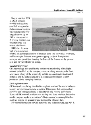 Single baseline RTK
is a GPS solution
used by surveyors to
establish very precise
3-dimensional position
on control points over
long distances up to
20 km or even more.
A precise position can
be established in a
matter of minutes.
RTK also ﬁts very
well when surveyors
need to collect large amounts of location data, like sidewalks, roadways,
and landscaped features to support mapping projects. Imagine the
surveyor as a pencil just drawing the lines of the feature on the ground
so it can be viewed later on a map.
Geodetic Surveying
GPS technology also enables the continuous monitoring of multiple
sensors embedded in, for example, a dam or along an earthquake fault.
Movement of any of the sensors by as little as a centimeter is detected
instantly and the data is relayed to a central control station to alert
personnel of the changing situation.
GPS Infrastructure
GPS networks are being installed throughout much of the world today to
support surveyors and survey activities. This means that an individual
surveyor can connect directly to the Internet and receive corrections
from an RTK network without ever setting up a base receiver. Tasks that
used to require weeks or months of effort can now be accomplished as
easily as turning on a receiver and tapping the Measure key.
For more information on GPS networks and infrastructure, see Part 3.
Applications. How GPS is Used
PART 5
89
TRIMB_PRINT11_29_07.qxd 11/29/07 2:04 PM Page 97 (Black plate)
 
