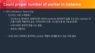 © 2018, Amazon Web Services, Inc. or its Affiliates. All rights reserved.
Count proper number of worker in Instance
‣ GPU Utilization / Search log
- 인스턴스 기준 스케일링?
- 인스턴스는 동작하는 상태이지만 내부의 worker는 동작하지 않을 수도 있다. (worker 코
드를 수정한 개발자의 실수, 라이브러리 오류, 시스템 오류 등 가능성 존재)
- 사내 서버도 완전히 믿을 수는 없음
- 최초의 시행착오
- 사내/ AWS 서버에서 동작하는 worker 개별의 상태를 알 수 있는 지표 필요
 