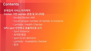 © 2018, Amazon Web Services, Inc. or its Affiliates. All rights reserved.
Contents
문제검색 서비스 아키텍쳐
Docker 기반 worker 운영 및 모니터링
- Nvidia-Docker AMI
- Count proper number of worker in Instance
- Lambda - Health Checker
GPU spot 안전하고 효율적으로 쓰기
- Spot Instance
- 최적화 배경
- spot to on-demand
- Lambda - Availability checker
- 효과
 