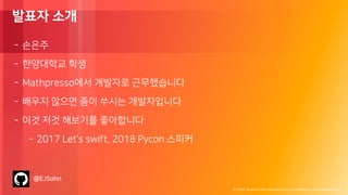 © 2018, Amazon Web Services, Inc. or its Affiliates. All rights reserved.
발표자 소개
- 손은주
- 한양대학교 학생
- Mathpresso에서 개발자로 근무했습니다
- 배우지 않으면 좀이 쑤시는 개발자입니다
- 이것 저것 해보기를 좋아합니다
- 2017 Let’s swift, 2018 Pycon 스피커
@EJSohn
 
