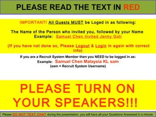 PLEASE READ THE TEXT IN RED 
IMPORTANT! All Guests MUST be Loged in as following: 
The Name of the Person who invited you, followed by your Name 
Example: Samuel Chen Invited Jenny Goh 
(If you have not done so, Please Logout & Login in again with correct 
info) 
If you are a Recruit System Member then you NEED to be logged in as: 
Example: Samuel Chen Malaysia KL sam 
(sam = Recruit System Username) 
PLEASE TURN ON 
YOUR SPEAKERS!!! 
Please DO NOT TEXT CHAT during the presentation, you will have all your Questions Answered in a minute. 
 