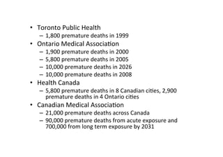 • Toronto Public Health
   – 1,800 premature deaths in 1999
• Ontario Medical Associa=on
   –   1,900 premature deaths in 2000
   –   5,800 premature deaths in 2005
   –   10,000 premature deaths in 2026
   –   10,000 premature deaths in 2008
• Health Canada
   – 5,800 premature deaths in 8 Canadian ci=es, 2,900
     premature deaths in 4 Ontario ci=es
• Canadian Medical Associa=on
   – 21,000 premature deaths across Canada
   – 90,000 premature deaths from acute exposure and
     700,000 from long term exposure by 2031
 
