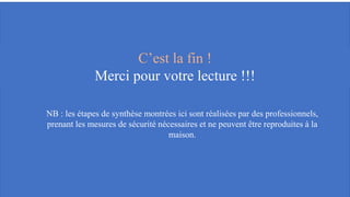 C’est la fin !
Merci pour votre lecture !!!
NB : les étapes de synthèse montrées ici sont réalisées par des professionnels,
prenant les mesures de sécurité nécessaires et ne peuvent être reproduites à la
maison.
 
