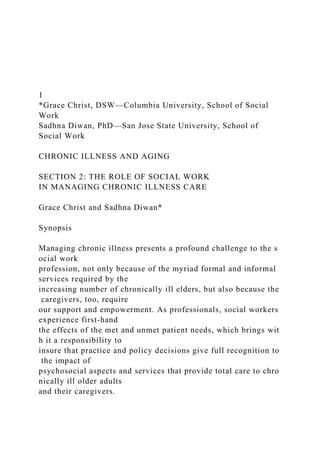 1
*Grace Christ, DSW—Columbia University, School of Social
Work
Sadhna Diwan, PhD—San Jose State University, School of
Social Work
CHRONIC ILLNESS AND AGING
SECTION 2: THE ROLE OF SOCIAL WORK
IN MANAGING CHRONIC ILLNESS CARE
Grace Christ and Sadhna Diwan*
Synopsis
Managing chronic illness presents a profound challenge to the s
ocial work
profession, not only because of the myriad formal and informal
services required by the
increasing number of chronically ill elders, but also because the
caregivers, too, require
our support and empowerment. As professionals, social workers
experience first‐hand
the effects of the met and unmet patient needs, which brings wit
h it a responsibility to
insure that practice and policy decisions give full recognition to
the impact of
psychosocial aspects and services that provide total care to chro
nically ill older adults
and their caregivers.
 