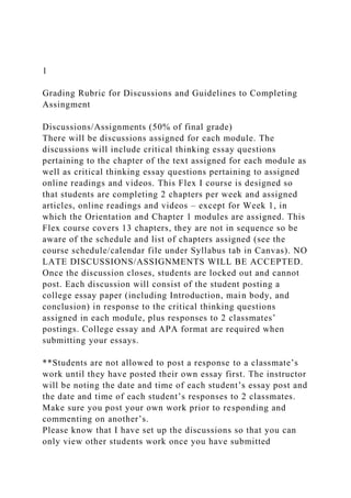 1
Grading Rubric for Discussions and Guidelines to Completing
Assingment
Discussions/Assignments (50% of final grade)
There will be discussions assigned for each module. The
discussions will include critical thinking essay questions
pertaining to the chapter of the text assigned for each module as
well as critical thinking essay questions pertaining to assigned
online readings and videos. This Flex I course is designed so
that students are completing 2 chapters per week and assigned
articles, online readings and videos – except for Week 1, in
which the Orientation and Chapter 1 modules are assigned. This
Flex course covers 13 chapters, they are not in sequence so be
aware of the schedule and list of chapters assigned (see the
course schedule/calendar file under Syllabus tab in Canvas). NO
LATE DISCUSSIONS/ASSIGNMENTS WILL BE ACCEPTED.
Once the discussion closes, students are locked out and cannot
post. Each discussion will consist of the student posting a
college essay paper (including Introduction, main body, and
conclusion) in response to the critical thinking questions
assigned in each module, plus responses to 2 classmates’
postings. College essay and APA format are required when
submitting your essays.
**Students are not allowed to post a response to a classmate’s
work until they have posted their own essay first. The instructor
will be noting the date and time of each student’s essay post and
the date and time of each student’s responses to 2 classmates.
Make sure you post your own work prior to responding and
commenting on another’s.
Please know that I have set up the discussions so that you can
only view other students work once you have submitted
 