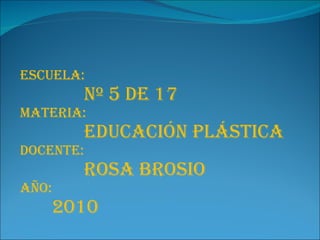 Escuela: Nº 5 de 17 Materia: Educación plástica Docente: Rosa Brosio Año:  2010 