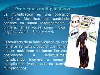 La multiplicación es una operación
aritmética. Multiplicar dos cantidades
consiste en sumar reiteradamente la
primera, tantas veces como indica la
segunda. Así, 4 3 = 4 + 4 + 4.

El resultado de la multiplicación de varios
números se llama producto. Los números
que se multiplican se llaman factores o
coeficientes,      e       individualmente:
multiplicando (número a sumar) y
multiplicador (veces que se suma el
multiplicando).
 