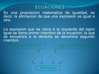 Es una proposicion matematica de igualdad, es
decir, la afirmacion de que una expresion es igual a
otra.

La expresion que se ubica a la izquierda del signo
igual se llama primer miembro de la ecuacion; la que
se encuentra a la derecha se denomina segundo
miembro.
 