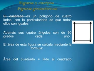 El cuadrado es un polígono de cuatro
lados, con la particularidad de que todos
ellos son iguales.

Además sus cuatro ángulos son de 90
grados           cada          uno.

El área de esta figura se calcula mediante la
                   fórmula:


Área del cuadrado = lado al cuadrado
 