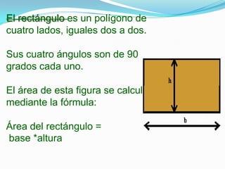 El rectángulo es un polígono de
cuatro lados, iguales dos a dos.

Sus cuatro ángulos son de 90
grados cada uno.

El área de esta figura se calcula
mediante la fórmula:

Área del rectángulo =
base *altura
 