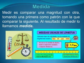 Medir es comparar una magnitud con otra,
tomando una primera como patrón con la que
comparar la siguiente. Al resultado de medir lo
llamamos medida.
 
