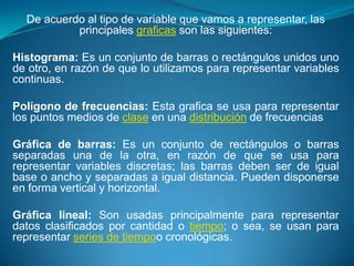 De acuerdo al tipo de variable que vamos a representar, las
           principales graficas son las siguientes:

Histograma: Es un conjunto de barras o rectángulos unidos uno
de otro, en razón de que lo utilizamos para representar variables
continuas.

Polígono de frecuencias: Esta grafica se usa para representar
los puntos medios de clase en una distribución de frecuencias

Gráfica de barras: Es un conjunto de rectángulos o barras
separadas una de la otra, en razón de que se usa para
representar variables discretas; las barras deben ser de igual
base o ancho y separadas a igual distancia. Pueden disponerse
en forma vertical y horizontal.

Gráfica lineal: Son usadas principalmente para representar
datos clasificados por cantidad o tiempo; o sea, se usan para
representar series de tiempoo cronológicas.
 