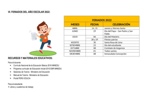 VI. FERIADOS DEL AÑO ESCOLAR 2022:
FERIADOS 2022
MESES FECHA CELEBRACIÓN
ABRIL 14, 15 Jueves y Viernes Santo
JUNIO 29 Día del Papa – San Pedro y San
Pablo
JULIO 06 Día del Maestro
28 y 29 Fiestas patrias
AGOSTO 30 Santa Rosa de Lima
SETIEMBRE 23 Día del estudiante
OCTUBRE 08 Combate de Angamos
NOVIEMBRE 01 Todos santos
DICIEMBRE 08 Inmaculada Concepción
RECURSOS Y MATERIALES EDUCATIVOS:
Para el docente:
 Currículo Nacional de la Educación Básica 2016 MINEDU
 Programa curricular de Educación Inicial 2016 EBR MINEDU
 Sesiones de Tutoría - Ministerio de Educación
 Manual de Tutoría - Ministerio de Educación
 Portal PERÚ EDUCA
Para el estudiante
 Libros y cuadernos de trabajo
 