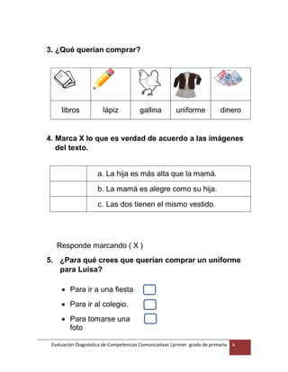 Evaluación Diagnóstica de Competencias Comunicativas |primer grado de primaria 4
3. ¿Qué querían comprar?
libros lápiz gallina uniforme dinero
4. Marca X lo que es verdad de acuerdo a las imágenes
del texto.
a. La hija es más alta que la mamá.
b. La mamá es alegre como su hija.
c. Las dos tienen el mismo vestido.
Responde marcando ( X )
5. ¿Para qué crees que querían comprar un uniforme
para Luisa?
 Para ir a una fiesta
 Para ir al colegio.
 Para tomarse una
foto
 